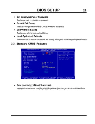 BIOS SETUP                                                22

  • Set Supervisor/User Password
    To change, set, or disable a password
  • Save & Exit Setup
    To save settings in nonvolatile CMOS RAM and exit Setup
  • Exit Without Saving
    To abandon all changes and exit Setup
  • Load Optimized Defaults
    To load the BIOS default values that are factory settings for optimal system performance

3.3 Standard CMOS Features




  • Date (mm:dd:yy)/Time (hh:mm:ss)
    Highlight the items and use [PageUp]/[PageDown] to change the value of Date/Time.
 
