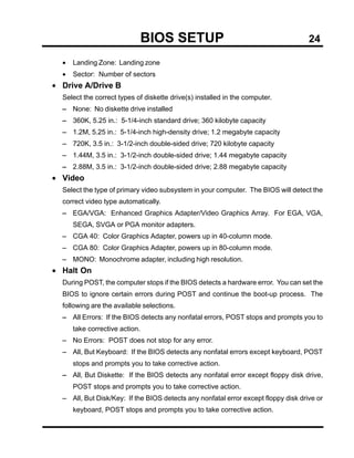BIOS SETUP                                          24

  •   Landing Zone: Landing zone
  •   Sector: Number of sectors
• Drive A/Drive B
  Select the correct types of diskette drive(s) installed in the computer.
  − None: No diskette drive installed
  − 360K, 5.25 in.: 5-1/4-inch standard drive; 360 kilobyte capacity
  − 1.2M, 5.25 in.: 5-1/4-inch high-density drive; 1.2 megabyte capacity
  − 720K, 3.5 in.: 3-1/2-inch double-sided drive; 720 kilobyte capacity
  − 1.44M, 3.5 in.: 3-1/2-inch double-sided drive; 1.44 megabyte capacity
  − 2.88M, 3.5 in.: 3-1/2-inch double-sided drive; 2.88 megabyte capacity
• Video
  Select the type of primary video subsystem in your computer. The BIOS will detect the
  correct video type automatically.
  − EGA/VGA: Enhanced Graphics Adapter/Video Graphics Array. For EGA, VGA,
      SEGA, SVGA or PGA monitor adapters.
  − CGA 40: Color Graphics Adapter, powers up in 40-column mode.
  − CGA 80: Color Graphics Adapter, powers up in 80-column mode.
  − MONO: Monochrome adapter, including high resolution.
• Halt On
  During POST, the computer stops if the BIOS detects a hardware error. You can set the
  BIOS to ignore certain errors during POST and continue the boot-up process. The
  following are the available selections.
  − All Errors: If the BIOS detects any nonfatal errors, POST stops and prompts you to
      take corrective action.
  − No Errors: POST does not stop for any error.
  − All, But Keyboard: If the BIOS detects any nonfatal errors except keyboard, POST
      stops and prompts you to take corrective action.
  − All, But Diskette: If the BIOS detects any nonfatal error except floppy disk drive,
      POST stops and prompts you to take corrective action.
  − All, But Disk/Key: If the BIOS detects any nonfatal error except floppy disk drive or
      keyboard, POST stops and prompts you to take corrective action.
 