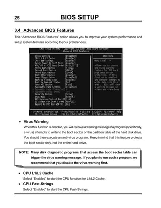 25                                 BIOS SETUP
3.4 Advanced BIOS Features
This “Advanced BIOS Features” option allows you to improve your system performance and
setup system features according to your preferences.




   • Virus Warning
      When this function is enabled, you will receive a warning message if a program (specifically,
      a virus) attempts to write to the boot sector or the partition table of the hard disk drive.
      You should then execute an anti-virus program. Keep in mind that this feature protects
      the boot sector only, not the entire hard drive.


   NOTE: Many disk diagnostic programs that access the boot sector table can
           trigger the virus warning message. If you plan to run such a program, we
           recommend that you disable the virus warning first.


  • CPU L1/L2 Cache
      Select “Enabled” to start the CPU function for L1/L2 Cache.
  • CPU Fast-Strings
      Select “Enabled” to start the CPU Fast-Strings.
 
