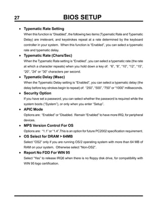 27                                BIOS SETUP
 • Typematic Rate Setting
     When this function is “Disabled”, the following two items (Typematic Rate and Typematic
     Delay) are irrelevant, and keystrokes repeat at a rate determined by the keyboard
     controller in your system. When this function is “Enabled”, you can select a typematic
     rate and typematic delay.
 • Typematic Rate (Chars/Sec)
     When the Typematic Rate setting is “Enabled”, you can select a typematic rate (the rate
     at which a character repeats) when you hold down a key of: “6”, “8”, “10”, “12”, “15”,
     “20”, “24” or “30” characters per second.
 • Typematic Delay (Msec)
     When the Typematic Delay setting is “Enabled”, you can select a typematic delay (the
     delay before key strokes begin to repeat) of: “250”, “500”, “750” or “1000” milliseconds.
 • Security Option
     If you have set a password, you can select whether the password is required while the
     system boots (“System”), or only when you enter “Setup”.
 • APIC Mode
     Options are: “Enabled” or “Disabled. Remain “Enabled” to have more IRQ, for peripheral
     devices.
 • MPS Version Control For OS
     Options are: “1.1” or “1.4”.This is an option for future PC2002 specification requirement.
 • OS Select for DRAM > 64MB
     Select “OS2” only if you are running OS/2 operating system with more than 64 MB of
     RAM on your system. Otherwise select “Non-OS2”.
 • Report No FDD For WIN 95
     Select “Yes” to release IRQ6 when there is no floppy disk drive, for compatibility with
     WIN 95 logo certification.
 