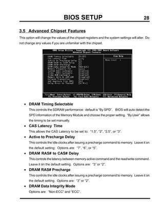 BIOS SETUP                                                  28

3.5 Advanced Chipset Features
This option will change the values of the chipset registers and the system settings will alter. Do
not change any values if you are unfamiliar with the chipset.




   • DRAM Timing Selectable
       This controls the SDRAM performance: default is “By SPD”. BIOS will auto detect the
       SPD information of the Memory Module and choose the proper setting. “By User” allows
       the timing to be set manually.
   • CAS Latency Time
       This allows the CAS Latency to be set to: “1.5”, “2”, “2.5”, or “3”.
   • Active to Precharge Delay
       This controls the idle clocks after issuing a precharge command to memory. Leave it on
       the default setting. Options are: “7”, “6”, or “5”.
   • DRAM RAS# to CAS# Delay
       This controls the latency between memory active command and the read/write command.
       Leave it on the default setting. Options are: “3” or “2”.
   • DRAM RAS# Precharge
       This controls the idle clocks after issuing a precharge command to memory. Leave it on
       the default setting. Options are: “3” or “2”.
   • DRAM Data Integrity Mode
       Options are: “Non-ECC” and “ECC”.
 