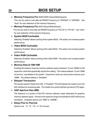 29                                 BIOS SETUP
 • Memory Frequency For (845D DDR Chipset Motherboard)
     This can be used to manually set DRAM Frequency to “DDR200” or “DDR266”. Use
     “Auto” for auto detection of the memory frequency.
 • Memory Frequency For (845 Chipset Motherboard)
     This can be used to manually set DRAM Frequency to “PC133” or “PC100”. Use “Auto”
     for auto detection of the memory frequency.
 • System BIOS Cacheable
     Selecting “Enabled” allows caching of the system BIOS. This action can increase system
     performance.
 • Video BIOS Cacheable
     Selecting “Enabled” allows caching of the video BIOS. This action can increase system
     performance.
 • Video RAM Cacheable
     Selecting “Enabled” allows caching of the Video RAM. This action can increase system
     performance.
 • Memory Hole at 15M-16M
     Enabling this feature reserves memory address space (between 15 and 16MB) to ISA
     expansion cards that specifically require this setting. This makes between 15 and 16MB
     of memory unavailable to the system. Expansion cards can only access memory up to
     16MB. The default setting is “Disabled”.
 • Delayed Transaction
     PCI access speed is faster than ISA. If “Enabled”, PCI will release the master bus to the
     ISA interface for accessing data. The master bus control will then go back to PCI again.
 • AGP Aperture Size (MB)
     The Aperture is a portion of the PCI memory address range dedicated for graphics
     memory address space. Access to the aperture range is forwarded to AGP without any
     translation. Available options are “4MB” to “256MB”.
 • Delay Prior to Thermal
     Options are: “4”, “8”, “16”, or “32 minutes”.
 