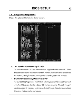 BIOS SETUP                                                30

3.6 Integrated Peripherals
Choose this option and the following display appears.




   • On-Chip Primary/Secondary PCI IDE
      The chipset contains a PCI IDE interface which supports two IDE channels. Select

      “Enabled” to activate the first and/or second IDE interface. Select “Disabled” to deactivate

      this interface, when you install a primary and/or secondary add-in IDE interface.

   • IDE Primary/Secondary Master/Slave PIO
      The four IDE PIO (Programmed Input/Output) fields let you set a PIO mode (0-4) for each

      of the four IDE devices that the onboard IDE interface supports. Modes 0 through 4

      provide successively increased performance. In “Auto” mode, the system automatically

      determines the best one for each device.
 
