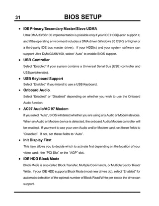 31                                  BIOS SETUP
 • IDE Primary/Secondary Master/Slave UDMA
     Ultra DMA/33/66/100 implementation is possible only if your IDE HDD(s) can support it,

     and if the operating environment includes a DMA driver (Windows 95 OSR2 or higher or

     a third-party IDE bus master driver). If your HDD(s) and your system software can

     support Ultra DMA/33/66/100, select “Auto” to enable BIOS support.

 • USB Controller
     Select “Enabled” if your system contains a Universal Serial Bus (USB) controller and

     USB peripheral(s).

 • USB Keyboard Support
     Select “Enabled” if you intend to use a USB Keyboard.
 • Onboard Audio
     Select “Enabled” or “Disabled” depending on whether you wish to use the Onboard

     Audio function.

 • AC97 Audio/AC 97 Modem
     If you select “Auto”, BIOS will detect whether you are using any Audio or Modem devices.

     When an Audio or Modem device is detected, the onboard Audio/Modem controller will

     be enabled. If you want to use your own Audio and/or Modem card, set these fields to

     “Disabled”. If not, set these fields to “Auto”.

 • Init Display First
     This item allows you to decide which to activate first depending on the location of your

     video card: the “PCI Slot” or the “AGP” slot.

 • IDE HDD Block Mode
     Block Mode is also called Block Transfer, Multiple Commands, or Multiple Sector Read/

     Write. If your IDE HDD supports Block Mode (most new drives do), select “Enabled” for

     automatic detection of the optimal number of Block Read/Write per sector the drive can

     support.
 