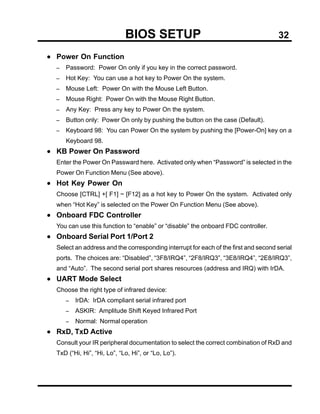 BIOS SETUP                                              32

• Power On Function
  −   Password: Power On only if you key in the correct password.
  −   Hot Key: You can use a hot key to Power On the system.
  −   Mouse Left: Power On with the Mouse Left Button.
  −   Mouse Right: Power On with the Mouse Right Button.
  −   Any Key: Press any key to Power On the system.
  −   Button only: Power On only by pushing the button on the case (Default).
  −   Keyboard 98: You can Power On the system by pushing the [Power-On] key on a
      Keyboard 98.
• KB Power On Password
  Enter the Power On Passward here. Activated only when “Password” is selected in the
  Power On Function Menu (See above).
• Hot Key Power On
  Choose [CTRL] +[ F1] ~ [F12] as a hot key to Power On the system. Activated only
  when “Hot Key” is selected on the Power On Function Menu (See above).
• Onboard FDC Controller
  You can use this function to “enable” or “disable” the onboard FDC controller.
• Onboard Serial Port 1/Port 2
  Select an address and the corresponding interrupt for each of the first and second serial
  ports. The choices are: “Disabled”, “3F8/IRQ4”, “2F8/IRQ3”, “3E8/IRQ4”, “2E8/IRQ3”,
  and “Auto”. The second serial port shares resources (address and IRQ) with IrDA.
• UART Mode Select
  Choose the right type of infrared device:
      −   IrDA: IrDA compliant serial infrared port
      −   ASKIR: Amplitude Shift Keyed Infrared Port
      −   Normal: Normal operation
• RxD, TxD Active
  Consult your IR peripheral documentation to select the correct combination of RxD and
  TxD (“Hi, Hi”, “Hi, Lo”, “Lo, Hi”, or “Lo, Lo”).
 