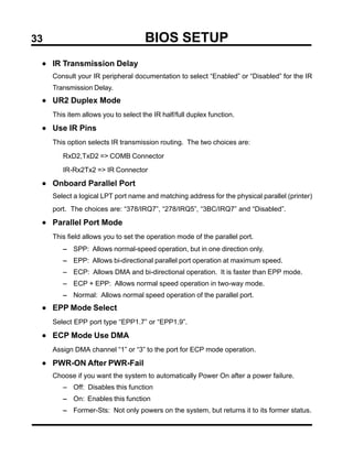 33                                   BIOS SETUP
 • IR Transmission Delay
     Consult your IR peripheral documentation to select “Enabled” or “Disabled” for the IR
     Transmission Delay.
 • UR2 Duplex Mode
     This item allows you to select the IR half/full duplex function.

 • Use IR Pins
     This option selects IR transmission routing. The two choices are:

        RxD2,TxD2 => COMB Connector

        IR-Rx2Tx2 => IR Connector

 • Onboard Parallel Port
     Select a logical LPT port name and matching address for the physical parallel (printer)
     port. The choices are: “378/IRQ7”, “278/IRQ5”, “3BC/IRQ7” and “Disabled”.

 • Parallel Port Mode
     This field allows you to set the operation mode of the parallel port.
        − SPP: Allows normal-speed operation, but in one direction only.
        − EPP: Allows bi-directional parallel port operation at maximum speed.
        − ECP: Allows DMA and bi-directional operation. It is faster than EPP mode.
        − ECP + EPP: Allows normal speed operation in two-way mode.
        − Normal: Allows normal speed operation of the parallel port.
 • EPP Mode Select
     Select EPP port type “EPP1.7” or “EPP1.9”.

 • ECP Mode Use DMA
     Assign DMA channel “1” or “3” to the port for ECP mode operation.

 • PWR-ON After PWR-Fail
     Choose if you want the system to automatically Power On after a power failure.
        − Off: Disables this function
        − On: Enables this function
        − Former-Sts: Not only powers on the system, but returns it to its former status.
 