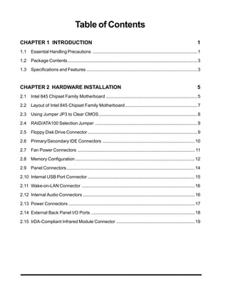 Table of Contents
CHAPTER 1 INTRODUCTION                                                                                                         1
1.1    Essential Handling Precautions .................................................................................... 1

1.2    Package Contents ........................................................................................................ 3

1.3    Specifications and Features ......................................................................................... 3



CHAPTER 2 HARDWARE INSTALLATION                                                                                                5
2.1    Intel 845 Chipset Family Motherboard ......................................................................... 5

2.2    Layout of Intel 845 Chipset Family Motherboard .......................................................... 7

2.3    Using Jumper JP3 to Clear CMOS............................................................................... 8

2.4    RAID/ATA100 Selection Jumper .................................................................................. 9

2.5    Floppy Disk Drive Connector ........................................................................................ 9

2.6    Primary/Secondary IDE Connectors .......................................................................... 10

2.7    Fan Power Connectors .............................................................................................. 11

2.8    Memory Configuration ................................................................................................ 12

2.9    Panel Connectors ....................................................................................................... 14

2.10 Internal USB Port Connector ...................................................................................... 15

2.11 Wake-on-LAN Connector ........................................................................................... 16

2.12 Internal Audio Connectors .......................................................................................... 16

2.13 Power Connectors ..................................................................................................... 17

2.14 External Back Panel I/O Ports ................................................................................... 18

2.15 IrDA-Compliant Infrared Module Connector ............................................................... 19
 
