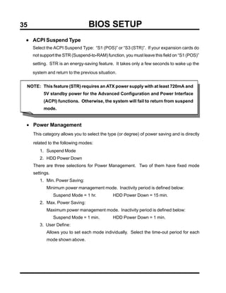 35                                BIOS SETUP
 • ACPI Suspend Type
     Select the ACPI Suspend Type: “S1 (POS)” or “S3 (STR)”. If your expansion cards do
     not support the STR (Suspend-to-RAM) function, you must leave this field on “S1 (POS)”
     setting. STR is an energy-saving feature. It takes only a few seconds to wake up the

     system and return to the previous situation.


 NOTE: This feature (STR) requires an ATX power supply with at least 720mA and
          5V standby power for the Advanced Configuration and Power Interface
          (ACPI) functions. Otherwise, the system will fail to return from suspend
          mode.


 • Power Management
     This category allows you to select the type (or degree) of power saving and is directly

     related to the following modes:
        1. Suspend Mode
        2. HDD Power Down
     There are three selections for Power Management. Two of them have fixed mode
     settings.
        1. Min. Power Saving:
            Minimum power management mode. Inactivity period is defined below:
                 Suspend Mode = 1 hr.          HDD Power Down = 15 min.
        2. Max. Power Saving:
            Maximum power management mode. Inactivity period is defined below:
                 Suspend Mode = 1 min.         HDD Power Down = 1 min.
        3. User Define:
            Allows you to set each mode individually. Select the time-out period for each
            mode shown above.
 