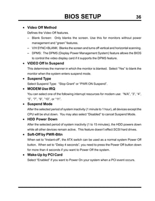 BIOS SETUP                                            36

• Video Off Method
  Defines the Video Off features.
  − Blank Screen: Only blanks the screen. Use this for monitors without power
     management and “green” features.
  − V/H SYNC+BLANK: Blanks the screen and turns off vertical and horizontal scanning.
  − DPMS: The DPMS (Display Power Management System) feature allows the BIOS
     to control the video display card if it supports the DPMS feature.
• VIDEO Off In Suspend
  This determines the manner in which the monitor is blanked. Select “Yes” to blank the
  monitor when the system enters suspend mode.
• Suspend Type
  Select Suspend Type: “Stop Grant” or “PWR ON Suspend”.
• MODEM Use IRQ
  You can select one of the following interrupt resources for modem use: “N/A”, “3”, “4”,
  “5”, “7”, “9”, ”10”, or “11”.
• Suspend Mode
  After the selected period of system inactivity (1 minute to 1 hour), all devices except the
  CPU will be shut down. You may also select “Disabled” to cancel Suspend Mode.
• HDD Power Down
  After the selected period of system inactivity (1 to 15 minutes), the HDD powers down
  while all other devices remain active. This feature doesn’t effect SCSI hard drives.
• Soft-Off by PWR-Bttn
  When set to “Instant-off”, the ATX switch can be used as a normal system Power Off
  button. When set to “Delay 4 seconds”, you need to press the Power Off button down
  for more than 4 seconds if you want to Power Off the system.
• Wake-Up by PCI Card
  Select “Enabled” if you want to Power On your system when a PCI event occurs.
 