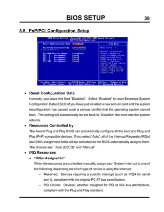 BIOS SETUP                                               38

3.8 PnP/PCI Configuration Setup




  • Reset Configuration Data
    Normally, you leave this field “Disabled”. Select “Enabled” to reset Extended System
    Configuration Data (ESCD) if you have just installed a new add-on card and the system
    reconfiguration has caused such a serious conflict that the operating system cannot
    boot. The setting will automatically be set back to “Disabled” the next time the system
    reboots.
  • Resources Controlled by
    The Award Plug and Play BIOS can automatically configure all the boot and Plug and
    Play (PnP) compatible devices. If you select “Auto”, all of the Interrupt Requests (IRQs)
    and DMA assignment fields will be activated as the BIOS automatically assigns them.
    The choices are: “Auto (ESCD)” and “Manual”.
  • IRQ Resources
    − “IRQ-n Assigned to”
       When the resources are controlled manually, assign each System Interrupt to one of
       the following, depending on which type of device is using the interrupt:
           − Reserved: Devices requiring a specific interrupt (such as IRQ4 for serial
               port1), compliant with the original PC AT bus specification.
           − PCI Device: Devices, whether designed for PCI or ISA bus architecture,
               compliant with the Plug and Play standard.
 