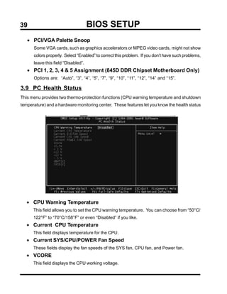 39                                   BIOS SETUP
   • PCI/VGA Palette Snoop
      Some VGA cards, such as graphics accelerators or MPEG video cards, might not show
      colors properly. Select “Enabled” to correct this problem. If you don’t have such problems,
      leave this field “Disabled”.
   • PCI 1, 2, 3, 4 & 5 Assignment (845D DDR Chipset Motherboard Only)
      Options are: “Auto”, “3”, “4”, “5”, “7”, “9”, “10”, “11”, “12”, “14” and “15”.

3.9 PC Health Status
This menu provides two thermo-protection functions (CPU warning temperature and shutdown
temperature) and a hardware monitoring center. These features let you know the health status




   • CPU Warning Temperature
      This field allows you to set the CPU warning temperature. You can choose from “50°C/
      122°F” to “70°C/158°F” or even “Disabled” if you like.
   • Current CPU Temperature
      This field displays temperature for the CPU.
   • Current SYS/CPU/POWER Fan Speed
      These fields display the fan speeds of the SYS fan, CPU fan, and Power fan.
   • VCORE
      This field displays the CPU working voltage.
 