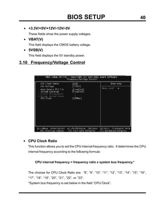 BIOS SETUP                                           40

  • +3.3V/+5V/+12V/-12V/-5V
    These fields show the power supply voltages.
  • VBAT(V)
    This field displays the CMOS battery voltage.
  • 5VSB(V)
    This field displays the 5V standby power.

3.10 Frequency/Voltage Control




  • CPU Clock Ratio
    This function allows you to set the CPU internal frequency ratio. It determines the CPU
    internal frequency according to the following formula:


         CPU internal frequency = frequency ratio x system bus frequency.*


    The choices for CPU Clock Ratio are: “8”, “9”, “10”, “11”, “12”, “13”, “14”, “15”, “16”,
    “17”, “18”, “19”, ”20”, ”21”, “22”, or ”23”.
    *System bus frequency is set below in the field “CPU Clock”.
 