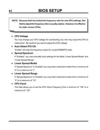 41                               BIOS SETUP

 NOTE: Because Intel has locked the frequency ratio for new CPU settings, this
          field to adjust the frequency ratio is usually useless. However, it is effective
          for older version CPUs.



 • CPU Voltage
     You may change your CPU voltage for overclocking; but, this may cause the CPU to
     malfunction. Be careful if you want to adjust the CPU voltage.
 • Auto Detect PCI Clk
     “Enable” can stop the frequency output for unused DIMM/PCI slots.
 • Spread Spectrum
     If “Enabled”, you may manually input settings for the fields “Linear Spread Model” and
     “Linear Spread Range.”
 • Linear Spread Model
     If “Spread Spectrum” is “Enabled” you may enter a decimal number from a minimum of
     “0” to a maximum of “7”.
 • Linear Spread Range
     If “Spread Spectrum” is “Enabled” you may enter a decimal number from a minimum of
     “0” to a maximum of “10”.
 • CPU Clock
     This field allows you to set the CPU Clock Frequency from a minimum of “100” to a
     maximum of “132”.
 