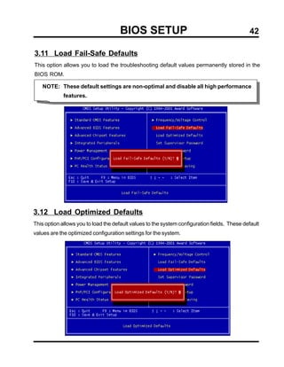 BIOS SETUP                                              42

3.11 Load Fail-Safe Defaults
This option allows you to load the troubleshooting default values permanently stored in the
BIOS ROM.

    NOTE: These default settings are non-optimal and disable all high performance
             features.




3.12 Load Optimized Defaults
This option allows you to load the default values to the system configuration fields. These default
values are the optimized configuration settings for the system.
 