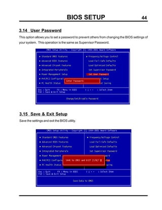 BIOS SETUP                                         44

3.14 User Password
This option allows you to set a password to prevent others from changing the BIOS settings of
your system. This operation is the same as Supervisor Password.




3.15 Save & Exit Setup
Save the settings and exit the BIOS utility.
 