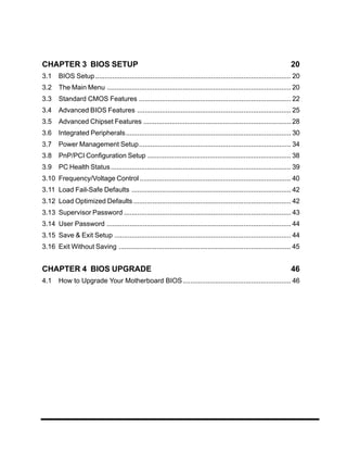 CHAPTER 3 BIOS SETUP                                                                                                   20
3.1    BIOS Setup ....................................................................................................... 20
3.2    The Main Menu ................................................................................................. 20
3.3    Standard CMOS Features ................................................................................ 22
3.4    Advanced BIOS Features ................................................................................. 25
3.5    Advanced Chipset Features .............................................................................. 28
3.6    Integrated Peripherals....................................................................................... 30
3.7    Power Management Setup ................................................................................ 34
3.8    PnP/PCI Configuration Setup ............................................................................ 38
3.9    PC Health Status ............................................................................................... 39
3.10 Frequency/Voltage Control ................................................................................ 40
3.11 Load Fail-Safe Defaults .................................................................................... 42
3.12 Load Optimized Defaults ................................................................................... 42
3.13 Supervisor Password ........................................................................................ 43
3.14 User Password ................................................................................................. 44
3.15 Save & Exit Setup ............................................................................................. 44
3.16 Exit Without Saving ........................................................................................... 45


CHAPTER 4 BIOS UPGRADE                                                                                                 46
4.1    How to Upgrade Your Motherboard BIOS ......................................................... 46
 