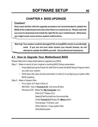 SOFTWARE SETUP                                                 46

                 CHAPTER 4 BIOS UPGRADE
   Caution!
   Only users familiar with the upgrade procedure are recommended to update the
   BIOS of the motherboard and only when there is a need to do so. Please note that
   you have to download and install the right file for your motherboard. Otherwise,
   you might cause some serious system malfunctions.



   Warning! Your system could be damaged if the wrong BIOS version is accidentally
             used. If you are not sure what version you should choose, do not
             attempt to update the BIOS yourself. Get professional assistance.


4.1 How to Upgrade Your Motherboard BIOS
Please follow the 5 steps listed below to upgrade your BIOS.
Step 1: Make a record of your original or existing BIOS Setup parameters.
        −   Press [Del] during the Power On Self Test to enter the BIOS Setup Program when
            you start your system.
        −   Write down the value of each parameter in order to re-configure your system after
            BIOS updating.
Step 2: Make a System Disk
        −   Put a clean 3.5" disk in Drive A
            MS-DOS: Key in Format A:/S and press [Enter].
            Windows O/S: Select the My Computer icon.
                             Click [3.5" Floppy (A:)]
                             Select [File/Format] from Command Bar
                             Under Format 3.5 Floppy (A:) Menu select
                             Format type = Full item, and
                             Other Options = Copy system files
                             Click [Start] button
 