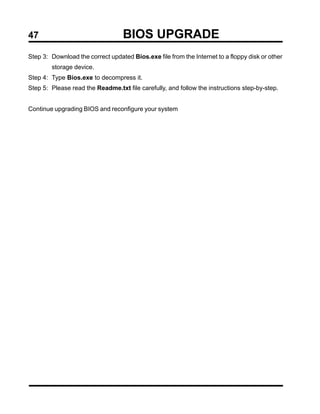 47                                 BIOS UPGRADE
Step 3: Download the correct updated Bios.exe file from the Internet to a floppy disk or other
        storage device.
Step 4: Type Bios.exe to decompress it.
Step 5: Please read the Readme.txt file carefully, and follow the instructions step-by-step.


Continue upgrading BIOS and reconfigure your system
 