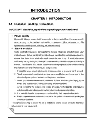 1                           INTRODUCTION

                            CHAPTER 1 INTRODUCTION
1.1 Essential Handling Precautions

IMPORTANT. Read this page before unpacking your motherboard!

    • Power Supply
       Be careful! Always ensure that the computer is disconnected from the power supply
       when working on the motherboard and its components. (The red power on LED
       lights when there is power reaching the motherboard.)
    • Static Electricity
       Static electricity may cause damage to the delicate integrated circuit chips on your
       motherboard. Before handling the motherboard outside of its protective packaging,
       ensure that there is no static electrical charge in your body. A static discharge
       sufficiently strong enough to damage computer components is not perceptible by a
       human. To avoid this risk, please observe these simple precautions while handling
       the motherboard and other computer components:
       1. If possible, wear an anti-static wrist strap connected to a natural earth ground.
       2. Touch a grounded or anti-static surface, or a metal fixture such as a pipe or the
           chassis of your system, before touching the motherboard.
       3. When you have removed the motherboard from its anti-static packaging, try to
           hold it only by the edges, without touching any components.
       4. Avoid contacting the components on add-on cards, motherboards, and modules
           with the gold-colored connectors which plug into the expansion slots.
       5. It is safest to handle system components only by their mounting brackets.
       6. Keep components which are not connected to the system in the anti-static packaging
           whenever possible.
    These precautions help to reduce the risk of static build-up and ensure any static discharge
    is harmless to your equipment.
 