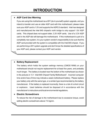 INTRODUCTION                                                          2

• AGP Card Use Warning
  If you are using this motherboard as a DIY (do-it-yourself) system upgrade, and you
  intend to transfer and use an older AGP card with this motherboard, please make
  sure your AGP card is 1.5V and supports the AGP2.0 standard. Intel has designed
  and manufactured the Intel 845 chipset's north bridge to only support 1.5V AGP
  cards. This chipset does not support older, 3.3V AGP cards. Use of a 3.3V AGP
  card in the AGP slot will damage the motherboard. If this motherboard is part of a
  completely new system, it is your system vendor's responsibility to be sure that the
  AGP card provided with the system is compatible with the Intel 845 chipset. If you
  are performing a DIY system upgrade and don't know the detailed specifications of
  your AGP card, please contact your AGP card vendor.




• Battery Replacement
  The battery which holds the system settings memory (CMOS RAM) on your
  motherboard should not require replacement for at least five years, and probably
  much longer. The battery is located near the bottom of the motherboard as shown
  in the pictures in “2.1 Intel 845 Chipset Family Motherboard”. Incorrect computer
  time and/or loss of time may indicate a weak motherboard battery. Please replace
  your battery only with the same type, or a similar type recommended by the battery
  manufacturer. If the battery is replaced incorrectly, there is a risk of a short circuit
  or explosion. Used batteries should be disposed of in accordance with the
  manufacturer’s instructions and local environmental regulations.

• Electric Screwdrivers
  To reduce the risk of damage to the motherboard due to excessive torque, avoid
  setting electric screwdrivers above 7.5 kg/cm.
 