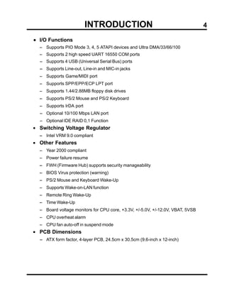 INTRODUCTION                                           4

• I/O Functions
  − Supports PIO Mode 3, 4, 5 ATAPI devices and Ultra DMA/33/66/100
  − Supports 2 high speed UART 16550 COM ports
  − Supports 4 USB (Universal Serial Bus) ports
  − Supports Line-out, Line-in and MIC-in jacks
  − Supports Game/MIDI port
  − Supports SPP/EPP/ECP LPT port
  − Supports 1.44/2.88MB floppy disk drives
  − Supports PS/2 Mouse and PS/2 Keyboard
  − Supports IrDA port
  − Optional 10/100 Mbps LAN port
  − Optional IDE RAID 0,1 Function
• Switching Voltage Regulator
  − Intel VRM 9.0 compliant
• Other Features
  − Year 2000 compliant
  − Power failure resume
  − FWH (Firmware Hub) supports security manageability
  − BIOS Virus protection (warning)
  − PS/2 Mouse and Keyboard Wake-Up
  − Supports Wake-on-LAN function
  − Remote Ring Wake-Up
  − Time Wake-Up
  − Board voltage monitors for CPU core, +3.3V, +/-5.0V, +/-12.0V, VBAT, 5VSB
  − CPU overheat alarm
  − CPU fan auto-off in suspend mode
• PCB Dimensions
  − ATX form factor, 4-layer PCB, 24.5cm x 30.5cm (9.6-inch x 12-inch)
 