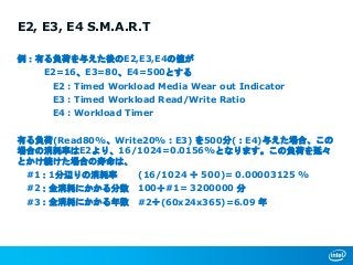 E2, E3, E4 S.M.A.R.T
例：有る負荷を与えた後のE2,E3,E4の値が
E2=16、E3=80、E4=500とする
E2 : Timed Workload Media Wear out Indicator
E3 : Timed Workload Read/Write Ratio
E4 : Workload Timer
有る負荷(Read80%、Write20%：E3) を500分(：E4)与えた場合、この
場合の消耗率はE2より、16/1024=0.0156%となります。この負荷を延々
とかけ続けた場合の寿命は、
#1：1分辺りの消耗率 (16/1024 ÷ 500)= 0.00003125 %
#2：全消耗にかかる分数 100÷#1= 3200000 分
#3：全消耗にかかる年数 #2÷(60x24x365)=6.09 年
 