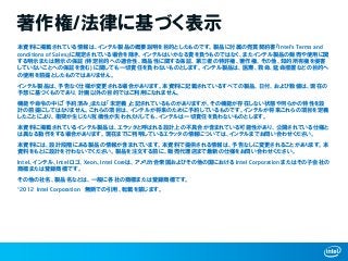 著作権/法律に基づく表示
本資料に掲載されている情報は、インテル製品の概要説明を目的としたものです。製品に付属の売買契約書『Intel‘s Terms and
conditions of Sales』に規定されている場合を除き、インテルはいかなる責を負うものではなく、またインテル製品の販売や使用に関
する明示または黙示の保証 (特定目的への適合性、商品性に関する保証、第三者の特許権、著作権、その他、知的所有権を侵害
していないことへの保証を含む) に関しても一切責任を負わないものとします。インテル製品は、医療、救命、延命措置などの目的へ
の使用を前提としたものではありません。
インテル製品は、予告なく仕様が変更される場合があります。本資料に記載されているすべての製品、日付、および数値は、現在の
予想に基づくものであり、計画以外の目的ではご利用になれません。
機能や命令の中に「予約済み」または「未定義」と記されているものがありますが、その機能が存在しない状態や何らかの特性を設
計の前提にしてはなりません。これらの項目は、インテルが将来のために予約しているものです。インテルが将来これらの項目を定義
したことにより、衝突が生じたり互換性が失われたりしても、インテルは一切責任を負わないものとします。
本資料に掲載されているインテル製品は、エラッタと呼ばれる設計上の不具合が含まれている可能性があり、公開されている仕様と
は異なる動作をする場合があります。現在までに判明しているエラッタの情報については、インテルまでお問い合わせください。
本資料には、設計段階にある製品の情報が含まれています。本資料で提供される情報は、予告なしに変更されることがあります。本
資料をもとに設計を行わないでください。製品を注文する前に、販売代理店まで最新の仕様をお問い合わせください。
Intel、インテル、Intel ロゴ、Xeon、Intel Coreは、アメリカ合衆国およびその他の国における Intel Corporation またはその子会社の
商標または登録商標です。
その他の社名、製品名などは、一般に各社の商標または登録商標です。
©2012 Intel Corporation 無断での引用、転載を禁じます。
 