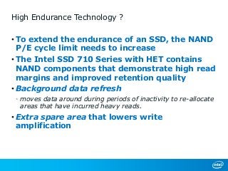 High Endurance Technology ?
• To extend the endurance of an SSD, the NAND
P/E cycle limit needs to increase
• The Intel SSD 710 Series with HET contains
NAND components that demonstrate high read
margins and improved retention quality
• Background data refresh
• moves data around during periods of inactivity to re-allocate
areas that have incurred heavy reads.
• Extra spare area that lowers write
amplification
 
