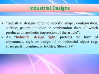Industrial Designs
 “Industrial designs refer to specific shape, configuration,
surface, pattern or color or combination there of which
produces an aesthetic impression of the article”.
 An “Industrial design right” protects the form of
appearance, style or design of an industrial object (e.g.
spare parts, furniture, or textiles, Shoes, TV).
15
 