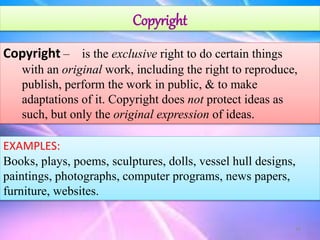 Copyright
Copyright – is the exclusive right to do certain things
with an original work, including the right to reproduce,
publish, perform the work in public, & to make
adaptations of it. Copyright does not protect ideas as
such, but only the original expression of ideas.
EXAMPLES:
Books, plays, poems, sculptures, dolls, vessel hull designs,
paintings, photographs, computer programs, news papers,
furniture, websites.
18
 