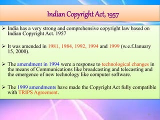 Indian Copyright Act, 1957
 India has a very strong and comprehensive copyright law based on
Indian Copyright Act. 1957
 It was amended in 1981, 1984, 1992, 1994 and 1999 (w.e.f.January
15, 2000).
 The amendment in 1994 were a response to technological changes in
the means of Communications like broadcasting and telecasting and
the emergence of new technology like computer software.
 The 1999 amendments have made the Copyright Act fully compatible
with TRIPS Agreement.
19
 