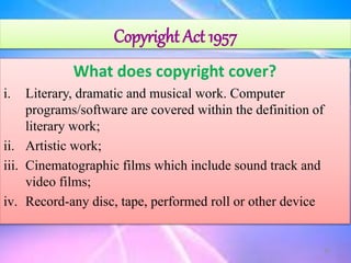 Copyright Act 1957
What does copyright cover?
i. Literary, dramatic and musical work. Computer
programs/software are covered within the definition of
literary work;
ii. Artistic work;
iii. Cinematographic films which include sound track and
video films;
iv. Record-any disc, tape, performed roll or other device
20
 