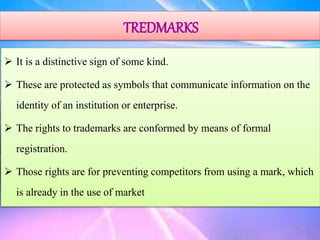 TREDMARKS
 It is a distinctive sign of some kind.
 These are protected as symbols that communicate information on the
identity of an institution or enterprise.
 The rights to trademarks are conformed by means of formal
registration.
 Those rights are for preventing competitors from using a mark, which
is already in the use of market
23
 