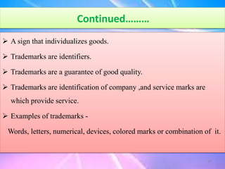Continued………
 A sign that individualizes goods.
 Trademarks are identifiers.
 Trademarks are a guarantee of good quality.
 Trademarks are identification of company ,and service marks are
which provide service.
 Examples of trademarks -
Words, letters, numerical, devices, colored marks or combination of it.
24
 