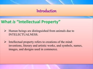 Introduction
What is “Intellectual Property”
 Human beings are distinguished from animals due to
INTELECTUALNESS.
 Intellectual property refers to creations of the mind:
inventions, literary and artistic works, and symbols, names,
images, and designs used in commerce.
3
 