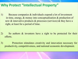 Why Protect “Intellectual Property”
1) Because companies & individuals expend a lot of investment
in time, energy, & money into conceptualisation & production of
new & innovative products & processes (services) & they have a
right, at least for a period of time.
2) So authors & inventors have a right to be protected for their
efforts.
3) Protection stimulates creativity and innovation necessary for
productivity, competitiveness, and national economic development.
5
 