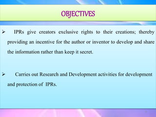  IPRs give creators exclusive rights to their creations; thereby
providing an incentive for the author or inventor to develop and share
the information rather than keep it secret.
 Carries out Research and Development activities for development
and protection of IPRs.
OBJECTIVES
6
 