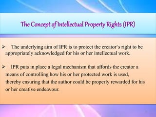 The Concept of Intellectual Property Rights (IPR)
 The underlying aim of IPR is to protect the creator‘s right to be
appropriately acknowledged for his or her intellectual work.
 IPR puts in place a legal mechanism that affords the creator a
means of controlling how his or her protected work is used,
thereby ensuring that the author could be properly rewarded for his
or her creative endeavour.
8
 