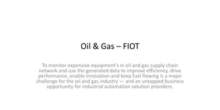 Oil & Gas – FIOT
To monitor expensive equipment's in oil and gas supply chain
network and use the generated data to improve efficiency, drive
performance, enable innovation and keep fuel flowing is a major
challenge for the oil and gas industry — and an untapped business
opportunity for industrial automation solution providers.
 