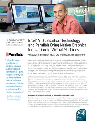 Performance Brief
Intel® Xeon® Processor 5500
                                Intel® Virtualization Technology
Parallels Workstation Extreme
                                and Parallels Bring Native Graphics
                                Innovation to Virtual Machines
                                Visualizing complex multi-OS workloads concurrently

“High-performance               Geoscientists and engineers in the oil and gas industry require multiple workstations,
virtualization on               each running a different operating system and different business-critical applications.
Intel Xeon processor            It’s an expensive computing strategy; it hampers a user’s ability to efficiently sift
5500 series-based               through complex information and it drives up power consumption and IT maintenance
                                costs per user. Now there’s a more productive and cost-effective way to operate in
workstations is a game-
                                these resource-intensive, graphical workflow-driven environments.
changing capability. We
                                With workstations based on the latest Intel® Xeon® processor 5500∆ series and Parallels Workstation
can allocate multiple
                                Extreme* virtualization software, engineers and geoscientists can run multiple high-end Linux* and
cores, up to 64 GB of           Windows* applications concurrently on a single workstation and realize near-native performance (95 to
memory and a dedicated          100 percent of a dedicated workstation). Even complex graphics are rendered at full speed, since Intel®
                                Virtualization Technology◊ for Directed I/O (Intel® VT-d) enables fully accelerated graphics performance
graphics card to each
                                in a virtualized environment. Users can run all their applications on a single system and experience the
virtual machine. The            power of a high-end workstation for each application. It’s a more productive and satisfying way to work,
results are spectacular.”       and it can dramatically reduce IT costs.


— Russ Sagert, Geoscience       Unprecedented performance in a virtualized workstation
  Technical Advisor – North     To validate the power of this new paradigm, engineers from Schlumberger, the world’s leading oil field
  America, Schlumberger         services provider, ran performance tests for two of their most demanding applications, GeoFrame* and
                                Petrel.* These applications help engineers analyze complex geologic and geophysical data to evaluate
                                reservoir potential and optimize production strategies. GeoFrame runs on Linux. Petrel runs on Windows.
                                Normally, Schlumberger’s engineers run these applications on two separate workstations.
 