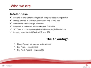 3
2014 Intelaphase
 Full end-to-end systems integration company specializing in PLM
 Headquartered in the heart of Silicon Valley – Palo Alto
 Re-Branded from Valedge Solutions
 Investors from Xoriant and an ex-Apple Executive
 “A” Team of consultants experienced in leading PLM solutions
 Industry expertise in Hi-Tech, CPG, and RFA
Intelaphase
Who we are
The Advantage
 Client Focus – partner not just a vendor
 Our Team – experienced
 Our Track Record – impeccable
 