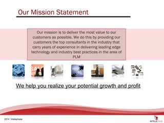 4
2014 Intelaphase
Our Mission Statement
Our mission is to deliver the most value to our
customers as possible. We do this by providing our
customers the top consultants in the industry that
carry years of experience in delivering leading edge
technology and industry best practices in the area of
PLM
We help you realize your potential growth and profit
 