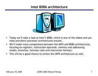 February 10, 2003 ©2001-2003 Howard Huang 1
Intel 8086 architecture
Today we’ll take a look at Intel’s 8086, which is one of the oldest and yet
most prevalent processor architectures around.
We’ll make many comparisons between the MIPS and 8086 architectures,
focusing on registers, instruction operands, memory and addressing
modes, branches, function calls and instruction formats.
This will be a good chance to review the MIPS architecture as well.
 