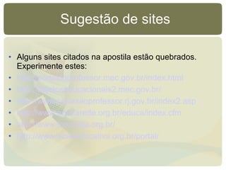 Sugestão de sites Alguns sites citados na apostila estão quebrados. Experimente estes: http://portaldoprofessor.mec.gov.br/index.html http://objetoseducacionais2.mec.gov.br/   http://www.conexaoprofessor.rj.gov.br/index2.asp   http://www.educarede.org.br/educa/index.cfm http://www.forumeja.org.br/   http://www.acaoeducativa.org.br/portal/   