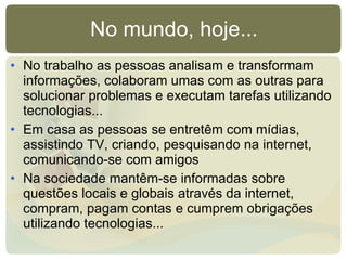No mundo, hoje... No trabalho as pessoas analisam e transformam informações, colaboram umas com as outras para solucionar problemas e executam tarefas utilizando tecnologias... Em casa as pessoas se entretêm com mídias, assistindo TV, criando, pesquisando na internet, comunicando-se com amigos Na sociedade mantêm-se informadas sobre questões locais e globais através da internet, compram, pagam contas e cumprem obrigações utilizando tecnologias... 