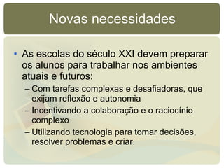 As escolas do século XXI devem preparar os alunos para trabalhar nos ambientes atuais e futuros: Com tarefas complexas e desafiadoras, que exijam reflexão e autonomia Incentivando a colaboração e o raciocínio complexo Utilizando tecnologia para tomar decisões, resolver problemas e criar. Novas necessidades 
