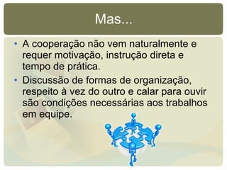 Mas... A cooperação não vem naturalmente e requer motivação, instrução direta e tempo de prática. Discussão de formas de organização, respeito à vez do outro e calar para ouvir são condições necessárias aos trabalhos em equipe. 