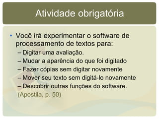 Atividade obrigatória Você irá experimentar o software de processamento de textos para: Digitar uma avaliação. Mudar a aparência do que foi digitado Fazer cópias sem digitar novamente Mover seu texto sem digitá-lo novamente Descobrir outras funções do software. (Apostila, p. 50) 
