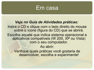 Veja no Guia de Atividades práticas:   Insira o CD e clique com o lado direito do mouse sobre o ícone (figura do CD) que se abrirá. Escolha aquele que indica sistema operacional e aplicativos compatíveis (W 200, XP ou Vista) com o seu computador. Ao abrir: Verifique quais práticas você gostaria de desenvolver, escolha e experimente! Em casa 