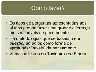 Como fazer? Os tipos de perguntas apresentadas aos alunos podem fazer uma grande diferença em seus níveis de pensamento. Há metodologias que se baseiam em  questionamentos  como forma de aprofundar “níveis” de pensamento. Vamos utilizar a da Taxinomia de Bloom. 
